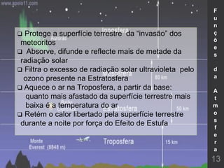  Protege a superfície terrestre da “invasão” dos
meteoritos
 Absorve, difunde e reflecte mais de metade da
radiação solar
 Filtra o excesso de radiação solar ultravioleta pelo
ozono presente na Estratosfera
 Aquece o ar na Troposfera, a partir da base:
quanto mais afastado da superfície terrestre mais
baixa é a temperatura do ar
 Retém o calor libertado pela superfície terrestre
durante a noite por força do Efeito de Estufa
13
F
u
n
ç
õ
e
s
d
a
A
t
m
o
s
f
e
r
a
 