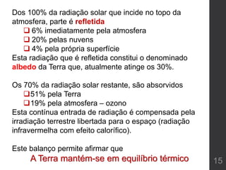 15
Dos 100% da radiação solar que incide no topo da
atmosfera, parte é refletida
 6% imediatamente pela atmosfera
 20% pelas nuvens
 4% pela própria superfície
Esta radiação que é refletida constitui o denominado
albedo da Terra que, atualmente atinge os 30%.
Os 70% da radiação solar restante, são absorvidos
51% pela Terra
19% pela atmosfera – ozono
Esta contínua entrada de radiação é compensada pela
irradiação terrestre libertada para o espaço (radiação
infravermelha com efeito calorífico).
Este balanço permite afirmar que
A Terra mantém-se em equilíbrio térmico
 