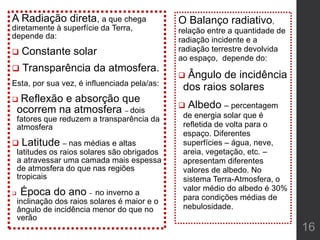 A Radiação direta, a que chega
diretamente à superfície da Terra,
depende da:
 Constante solar
 Transparência da atmosfera.
Esta, por sua vez, é influenciada pela/as:
 Reflexão e absorção que
ocorrem na atmosfera – dois
fatores que reduzem a transparência da
atmosfera
 Latitude – nas médias e altas
latitudes os raios solares são obrigados
a atravessar uma camada mais espessa
de atmosfera do que nas regiões
tropicais
 Época do ano - no inverno a
inclinação dos raios solares é maior e o
ângulo de incidência menor do que no
verão
O Balanço radiativo,
relação entre a quantidade de
radiação incidente e a
radiação terrestre devolvida
ao espaço, depende do:
 Ângulo de incidência
dos raios solares
 Albedo – percentagem
de energia solar que é
refletida de volta para o
espaço. Diferentes
superfícies – água, neve,
areia, vegetação, etc. –
apresentam diferentes
valores de albedo. No
sistema Terra-Atmosfera, o
valor médio do albedo é 30%
para condições médias de
nebulosidade.
16
 