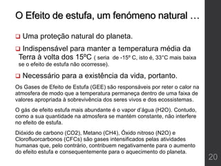 O Efeito de estufa, um fenómeno natural …
 Uma proteção natural do planeta.
 Indispensável para manter a temperatura média da
Terra à volta dos 15ºC ( seria de -15º C, isto é, 33°C mais baixa
se o efeito de estufa não ocorresse).
 Necessário para a existência da vida, portanto.
Os Gases de Efeito de Estufa (GEE) são responsáveis por reter o calor na
atmosfera de modo que a temperatura permaneça dentro de uma faixa de
valores apropriada à sobrevivência dos seres vivos e dos ecossistemas.
O gás de efeito estufa mais abundante é o vapor d’água (H2O). Contudo,
como a sua quantidade na atmosfera se mantém constante, não interfere
no efeito de estufa.
Dióxido de carbono (CO2), Metano (CH4), Óxido nitroso (N2O) e
Clorofluorcarbonos (CFCs) são gases intensificados pelas atividades
humanas que, pelo contrário, contribuem negativamente para o aumento
do efeito estufa e consequentemente para o aquecimento do planeta.
20
 
