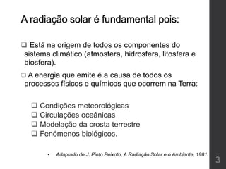A radiação solar é fundamental pois:
 Está na origem de todos os componentes do
sistema climático (atmosfera, hidrosfera, litosfera e
biosfera).
 A energia que emite é a causa de todos os
processos físicos e químicos que ocorrem na Terra:
 Condições meteorológicas
 Circulações oceânicas
 Modelação da crosta terrestre
 Fenómenos biológicos.
• Adaptado de J. Pinto Peixoto, A Radiação Solar e o Ambiente, 1981.
3
 