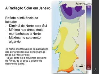 A Radiação Solar em Janeiro
Reflete a influência da
latitude:
- Diminui de Norte para Sul
- Mínima nas áreas mais
montanhosas a Norte
- Máxima no sotavento
algarvio
-(a Norte são frequentes as passagens
das perturbações que se formam ao
longo da Frente Polar)
- (a Sul sofre-se a influência do Norte
de África, do ar seco e quente do
deserto do Saara)
8
 