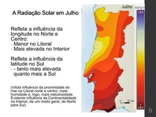 A Radiação Solar em Julho
Reflete a influência da
longitude no Norte e
Centro:
- Menor no Litoral
- Mais elevada no Interior
Reflete a influência da
latitude no Sul
- - tanto mais elevada
quanto mais a Sul
(nítida influência da proximidade do
mar no Litoral norte e centro: mais
humidade e, logo, mais nebulosidade.
Evidente influência da Continentalidade
no Interior, de um modo geral, de Norte
para Sul)
9
 