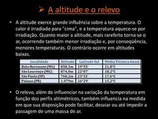  A altitude e o relevo
• A altitude exerce grande influência sobre a temperatura. O
calor é irradiado para "cima", e a temperatura aquece-se por
irradiação. Quanto maior a altitude, mais rarefeito torna-se o
ar, ocorrendo também menor irradiação e, por conseqüência,
menores temperaturas. O contrário ocorre em altitudes
baixas.
• O relevo, além de influenciar na variação da temperatura em
função dos perfis altimétricos, também influencia na medida
em que sua disposição pode facilitar, desviar ou até impedir a
passagem de uma massa de ar.
 