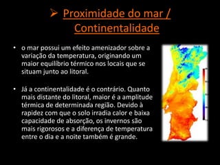  Proximidade do mar /
Continentalidade
• o mar possui um efeito amenizador sobre a
variação da temperatura, originando um
maior equilíbrio térmico nos locais que se
situam junto ao litoral.
• Já a continentalidade é o contrário. Quanto
mais distante do litoral, maior é a amplitude
térmica de determinada região. Devido à
rapidez com que o solo irradia calor e baixa
capacidade de absorção, os invernos são
mais rigorosos e a diferença de temperatura
entre o dia e a noite também é grande.
 