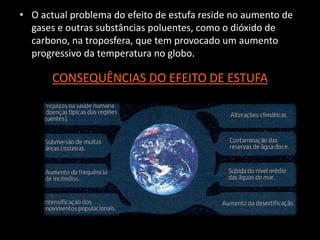 • O actual problema do efeito de estufa reside no aumento de
gases e outras substâncias poluentes, como o dióxido de
carbono, na troposfera, que tem provocado um aumento
progressivo da temperatura no globo.
CONSEQUÊNCIAS DO EFEITO DE ESTUFA
 