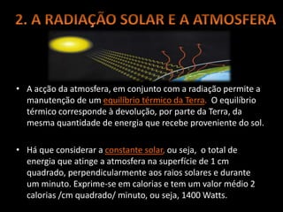 • A acção da atmosfera, em conjunto com a radiação permite a
manutenção de um equilíbrio térmico da Terra. O equilíbrio
térmico corresponde à devolução, por parte da Terra, da
mesma quantidade de energia que recebe proveniente do sol.
• Há que considerar a constante solar, ou seja, o total de
energia que atinge a atmosfera na superfície de 1 cm
quadrado, perpendicularmente aos raios solares e durante
um minuto. Exprime-se em calorias e tem um valor médio 2
calorias /cm quadrado/ minuto, ou seja, 1400 Watts.
 
