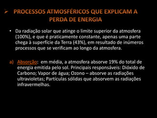 • Da radiação solar que atinge o limite superior da atmosfera
(100%), e que é praticamente constante, apenas uma parte
chega à superfície da Terra (43%), em resultado de inúmeros
processos que se verificam ao longo da atmosfera.
a) Absorção: em média, a atmosfera absorve 19% do total de
energia emitida pelo sol. Principais responsáveis: Dióxido de
Carbono; Vapor de água; Ozono – absorve as radiações
ultravioletas; Partículas sólidas que absorvem as radiações
infravermelhas.
 