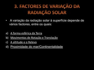 • A variação da radiação solar à superfície depende de
vários factores, entre os quais:
a) A forma esférica da Terra
b) Movimentos de Rotação e Translação
c) A altitude e o Relevo
d) Proximidade do mar/Continentalidade
 