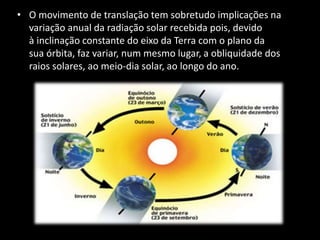 • O movimento de translação tem sobretudo implicações na
variação anual da radiação solar recebida pois, devido
à inclinação constante do eixo da Terra com o plano da
sua órbita, faz variar, num mesmo lugar, a obliquidade dos
raios solares, ao meio-dia solar, ao longo do ano.
 