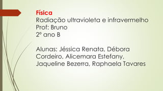 Física 
Radiação ultravioleta e infravermelho 
Prof: Bruno 
2º ano B 
Alunas: Jéssica Renata, Débora 
Cordeiro, Alicemara Estefany, 
Jaqueline Bezerra, Raphaela Tavares 

