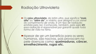 Radiação Ultravioleta 
 Os raios ultravioleta, do latim ultra, que significa "mais 
alta" ou "além do", e violeta, que designa a cor visível 
do comprimento de onda, é um tipo de radiação 
emitida pelo Sol. Conhecida, também, pela sigla UV, 
essa radiação é responsável por garantir quase toda 
forma de vida na Terra. 
Apesar de ser um benefício para os seres 
humanos, são nocivos, pois provocam na 
pele doenças como: queimaduras, câncer, 
envelhecimento, rugas etc. 
 