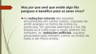Mas por que será que existe algo tão 
perigoso e benéfico para os seres vivos? 
As radiações naturais são aquelas 
encontradas em certos corpos, capazes de 
emitir energia na forma de ondas ou 
partículas. Um grande exemplo é o Sol. Ele 
irradia luz e calor para o nosso sistema. Há, 
também, as radiações artificiais, aquelas 
produzidas pelo homem, como: as ondas de 
rádio e de micro-ondas. 
 