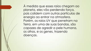 À medida que esses raios chegam ao 
planeta, eles vão perdendo força, 
pois colidem com outras partículas de 
energia ao entrar na atmosfera. 
Porém, os raios UV que penetram na 
Terra, em uma de suas bandas, são 
capazes de agredir a pele humana, 
os olhos, e os genes, trazendo 
doenças. 
 