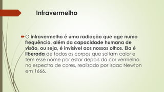 Infravermelho 
O infravermelho é uma radiação que age numa 
frequência, além da capacidade humana de 
visão, ou seja, é invisível aos nossos olhos. Ela é 
liberada de todos os corpos que soltam calor e 
tem esse nome por estar depois da cor vermelha 
no espectro de cores, realizado por Isaac Newton 
em 1666. 
 