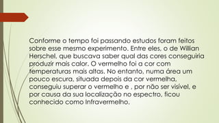 Conforme o tempo foi passando estudos foram feitos 
sobre esse mesmo experimento. Entre eles, o de Willian 
Herschel, que buscava saber qual das cores conseguiria 
produzir mais calor. O vermelho foi a cor com 
temperaturas mais altas. No entanto, numa área um 
pouco escura, situada depois da cor vermelha, 
conseguiu superar o vermelho e , por não ser visível, e 
por causa da sua localização no espectro, ficou 
conhecido como Infravermelho. 
 