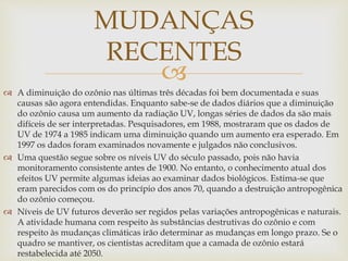 
 A diminuição do ozônio nas últimas três décadas foi bem documentada e suas
causas são agora entendidas. Enquanto sabe-se de dados diários que a diminuição
do ozônio causa um aumento da radiação UV, longas séries de dados da são mais
difíceis de ser interpretadas. Pesquisadores, em 1988, mostraram que os dados de
UV de 1974 a 1985 indicam uma diminuição quando um aumento era esperado. Em
1997 os dados foram examinados novamente e julgados não conclusivos.
 Uma questão segue sobre os níveis UV do século passado, pois não havia
monitoramento consistente antes de 1900. No entanto, o conhecimento atual dos
efeitos UV permite algumas ideias ao examinar dados biológicos. Estima-se que
eram parecidos com os do princípio dos anos 70, quando a destruição antropogênica
do ozônio começou.
 Níveis de UV futuros deverão ser regidos pelas variações antropogênicas e naturais.
A atividade humana com respeito às substâncias destrutivas do ozônio e com
respeito às mudanças climáticas irão determinar as mudanças em longo prazo. Se o
quadro se mantiver, os cientistas acreditam que a camada de ozônio estará
restabelecida até 2050.
MUDANÇAS
RECENTES
 