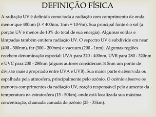 A radiação UV é definida como toda a radiação com comprimento de onda
menor que 400nm (λ < 400nm, 1nm = 10-9m). Sua principal fonte é o sol (a
porção UV é menos de 10% do total de sua energia). Algumas soldas e
lâmpadas também emitem radiação UV. O espectro UV é subdivido em near
(400 - 300nm), far (300 - 200nm) e vacuum (200 - 1nm). Algumas regiões
recebem denominação especial: UVA para 320 - 400nm, UVB para 280 - 320nm
e UVC para 200 - 280nm (alguns autores consideram 315nm um ponto de
divisão mais apropriado entre UVA e UVB). Sua maior parte é absorvida ou
espalhada pela atmosfera, principalmente pelo ozônio. O ozônio absorve os
menores comprimentos da radiação UV, reação responsável pelo aumento da
temperatura na estratosfera (15 - 50km), onde está localizada sua máxima
concentração, chamada camada de ozônio (25 - 35km).
DEFINIÇÃO FÍSICA
 