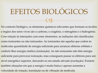
EFEITOS BIOLÓGICOS
No contexto biológico, os elementos químicos relevantes que formam os tecidos
e órgãos dos seres vivos são o carbono, o oxigênio, o nitrogênio e o hidrogênio.
Com relação às interações com estes elementos, as radiações são classificadas
como ionizantes ou não ionizantes. As ionizantes são aquelas que cedem às
moléculas quantidade de energia suficiente para arrancar elétrons orbitais e
conferir-lhes energia cinética (ionização). As não ionizantes não têm energia
suficiente para provocar ionização, mas conseguem passar os elétrons para um
nível energético superior, deixando-os em estado ativado (excitação). Existem
também situações em que a energia é muito baixa e apenas aumenta a
velocidade de rotação, translação ou de vibração da molécula.
 