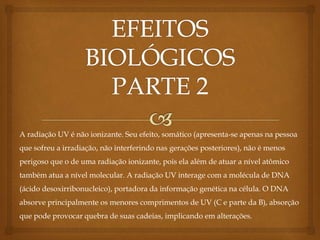 A radiação UV é não ionizante. Seu efeito, somático (apresenta-se apenas na pessoa
que sofreu a irradiação, não interferindo nas gerações posteriores), não é menos
perigoso que o de uma radiação ionizante, pois ela além de atuar a nível atômico
também atua a nível molecular. A radiação UV interage com a molécula de DNA
(ácido desoxirribonucleico), portadora da informação genética na célula. O DNA
absorve principalmente os menores comprimentos de UV (C e parte da B), absorção
que pode provocar quebra de suas cadeias, implicando em alterações.
 