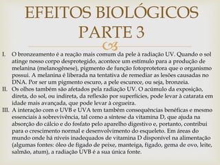 
EFEITOS BIOLÓGICOS
PARTE 3
I. O bronzeamento é a reação mais comum da pele à radiação UV. Quando o sol
atinge nosso corpo desprotegido, acontece um estímulo para a produção de
melanina (melanogênese), pigmento de função fotoprotetora que o organismo
possui. A melanina é liberada na tentativa de remediar as lesões causadas no
DNA. Por ser um pigmento escuro, a pele escurece, ou seja, bronzeia.
II. Os olhos também são afetados pela radiação UV. O acúmulo da exposição,
direta, do sol, ou indireta, da reflexão por superfícies, pode levar à catarata em
idade mais avançada, que pode levar à cegueira.
III. A interação com o UVB e UVA tem também consequências benéficas e mesmo
essenciais à sobrevivência, tal como a síntese da vitamina D, que ajuda na
absorção do cálcio e do fosfato pelo aparelho digestivo e, portanto, contribui
para o crescimento normal e desenvolvimento do esqueleto. Em áreas do
mundo onde há níveis inadequados de vitamina D disponível na alimentação
(algumas fontes: óleo de fígado de peixe, manteiga, fígado, gema de ovo, leite,
salmão, atum), a radiação UVB é a sua única fonte.
 