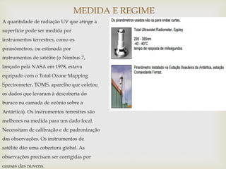 MEDIDA E REGIME
A quantidade de radiação UV que atinge a
superfície pode ser medida por
instrumentos terrestres, como os
piranômetros, ou estimada por
instrumentos de satélite (o Nimbus 7,
lançado pela NASA em 1978, estava
equipado com o Total Ozone Mapping
Spectrometer, TOMS, aparelho que coletou
os dados que levaram à descoberta do
buraco na camada de ozônio sobre a
Antártica). Os instrumentos terrestres são
melhores na medida para um dado local.
Necessitam de calibração e de padronização
das observações. Os instrumentos de
satélite dão uma cobertura global. As
observações precisam ser corrigidas por
causas das nuvens.
 