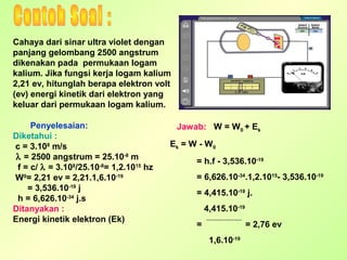 Cahaya dari sinar ultra violet dengan
panjang gelombang 2500 angstrum
dikenakan pada permukaan logam
kalium. Jika fungsi kerja logam kalium
2,21 ev, hitunglah berapa elektron volt
(ev) energi kinetik dari elektron yang
keluar dari permukaan logam kalium.
Penyelesaian:
Diketahui :
c = 3.108 m/s
λ = 2500 angstrum = 25.10-8 m
f = c/ λ = 3.108/25.10-8= 1,2.1015 hz
W0= 2,21 ev = 2,21.1,6.10-19
= 3,536.10-19 j
h = 6,626.10-34 j.s
Ditanyakan :
Energi kinetik elektron (Ek)

Jawab: W = W0 + Ek
Ek = W - W 0
= h.f - 3,536.10-19
= 6,626.10-34.1,2.1015- 3,536.10-19
= 4,415.10-19 j.
4,415.10-19
=

= 2,76 ev
1,6.10-19

 