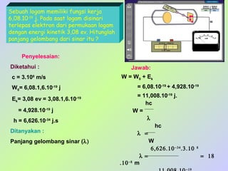 Sebuah logam memiliki fungsi kerja
6,08.10-19 j. Pada saat logam disinari
terlepas elektron dari permukaan logam
dengan energi kinetik 3,08 ev. Hitunglah
panjang gelombang dari sinar itu ?
Penyelesaian:
Diketahui :

Jawab:
W = W0 + Ek

c = 3.108 m/s

= 6,08.10-19 + 4,928.10-19

W0= 6,08.1,6.10-19 j
Ek= 3,08 ev = 3,08.1,6.10

-19

= 4,928.10-19 j
h = 6,626.10-34 j.s
Ditanyakan :
Panjang gelombang sinar (λ)

= 11,008.10-19 j.
hc
W=
λ
hc
λ =
W
6,626.10 −34 .3.10
λ =
.10 −8 m
−19

8

= 18

 