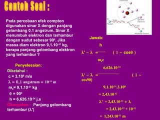 Pada percobaan efek compton
digunakan sinar X dengan panjang
gelombang 0,1 angstrum. Sinar X
menumbuk elektron dan terhambur
dengan sudut sebesar 900. Jika
massa diam elektron 9,1.10-31 kg,
berapa panjang gelombang elektron
yang terhambur ?

Jawab:
h
λ' − λ =

( 1 − cosθ )
m0c

Penyelesaian:
Diketahui :
c = 3.108 m/s
λ = 0,1 angstrum = 10-11 m
m0= 9,1.10-31 kg
θ = 900
h = 6,626.10-34 j.s
Ditanyakan : Panjang gelombang
terhambur (λ')

6,626.10-34
λ' − λ =
cos90)

( 1 −
9,1.10-31.3.108
= 2,43.10-12
λ' = 2,43.10-12 + λ
= 2,43.10-12 + 10-11
= 1,243.10-11 m

 