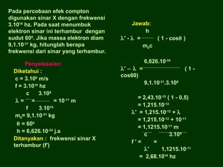 Pada percobaan efek compton
digunakan sinar X dengan frekwensi
3.1019 hz. Pada saat menumbuk
elektron sinar ini terhambur dengan
sudut 600. Jika massa elektron diam
9,1.10-31 kg, hitunglah berapa
frekwensi dari sinar yang terhambur.
Penyelesaian:
Diketahui :
c = 3.108 m/s
f = 3.1019 hz
c
3.108
λ= =
= 10-11 m
f
3.1019
m0= 9,1.10-31 kg
θ = 600
h = 6,626.10-34 j.s
Ditanyakan : frekwensi sinar X
terhambur (f')

Jawab:
h
λ' - λ =
( 1 - cosθ )
m0c
6,626.10-34
λ' − λ =
cos60)

(19,1.10-31.3.108

= 2,43.10-12 ( 1 - 0,5)
= 1,215.10-12
λ' = 1,215.10-12 + λ
= 1,215.10-12 + 10-11
= 1,1215.10-11 m
c
3.108
f'=
=
λ'
1,1215.10-11
= 2,68.1019 hz

 