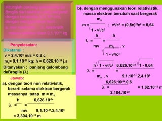 Hitunglah panjang gelombang de
Broglie dari elektron yang bergerak
dengan kecepatan 2,4.108 m/s,
dengan menggunakan teori :
a. non relativistik b. relativistik
massa elektron diam 9,1.10-31 kg
Penyelesaian:
Diketahui :
v = 2,4.108 m/s = 0,8 c
m0= 9,1.10-31 kg; h = 6,626.10-34 j.s
Ditanyakan : panjang gelombang
deBroglie (λ)
Jawab:
a). dengan teori non relativistik,
berarti selama elektron bergerak
massanya tetap m = m0
h
6,626.10-34
λ =
=
mv
9,1.10-31.2,4.108
= 3,304.10-12 m

b). dengan menggunakan teori relativistik,
massa elektron berubah saat bergerak
m0
m=
; v2/c2 = (0,8c)2/c2 = 0,64
1 - v2/c2
h
h
λ =
=
mv
m0 . v
1 - v2/c2

h 1 - v2/c2 6,626.10-34 1 - 0,64
λ =
=
m0 . v
9,1.10-31.2,4.108
6,626.10-34.0,6
λ =
= 1,82.10-12 m
2,184.10-22

 