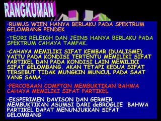 •RUMUS WIEN HANYA BERLAKU PADA SPEKTRUM
GELOMBANG PENDEK
•TEORI RELEIGH DAN JEINS HANYA BERLAKU PADA
SPEKTRUM CAHAYA TAMPAK.
•CAHAYA MEMILIKI SIFAT KEMBAR (DUALISME)
YAITU PADA KONDISI TERTENTU MEMILIKI SIFAT
PARTIKEL DAN PADA KONDISI LAIN MEMILIKI
SIFAT GELOMBANG. AKAN TETAPI KEDUA SIFAT
TERSEBUT TIDAK MUNGKIN MUNCUL PADA SAAT
YANG SAMA
•PERCOBAAN COMPTON MEMBUKTIKAN BAHWA
CAHAYA MEMILIKI SIFAT PARTIKEL
•EKSPERIMEN DAVISON DAN GERMER
MEMBUKTIKAN ASUMSI DARI deBROGLIE BAHWA
PARTIKEL DAPAT MENUNJUKKAN SIFAT
GELOMBANG

 