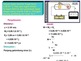 Sebuah logam memiliki fungsi kerja
6,08.10-19 j. Pada saat logam disinari
terlepas elektron dari permukaan logam
dengan energi kinetik 3,08 ev. Hitunglah
panjang gelombang dari sinar itu ?
Penyelesaian:
Diketahui :

Jawab:
W = W0 + Ek

c = 3.108 m/s

= 6,08.10-19 + 4,928.10-19

W0= 6,08.1,6.10-19 j
Ek= 3,08 ev = 3,08.1,6.10

-19

= 4,928.10-19 j
h = 6,626.10-34 j.s
Ditanyakan :
Panjang gelombang sinar (λ)

= 11,008.10-19 j.
hc
W=
λ
hc
λ =
W
6,626.10 −34 .3.10
λ =
.10 −8 m
−19

8

= 18

 