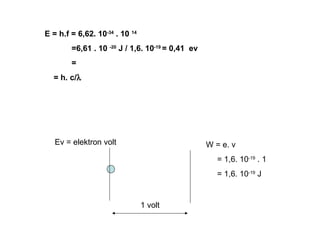 E = h.f = 6,62. 10-34 . 10 14
=6,61 . 10 -20 J / 1,6. 10-19 = 0,41 ev
=
= h. c/λ

Ev = elektron volt

W = e. v
= 1,6. 10-19 . 1
= 1,6. 10-19 J

1 volt

 