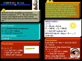 CONTOH SOAL

Sebuah benda memiliki permukaan
hitam sempurna, 270 C. Berapa besarnya
energi yang dipancarkan tiap satuan
waktu tiap satuan luas permukaan benda
itu ?
DIKETAHUI :
e = 1 (benda hitam sempurna)
T = 27 + 273 = 300 K
τ = 5,67.10-8 watt.m-2.K-4
DITANYAKAN : E = …. ?
JAWAB :
Penyelesaian:
E = e . τ . T4
= 1 x 5,67.10-4 x (300)4
= 5,67.10-8 x 81.108
= 459,27.10-4 watt/m2

Sebuah bola memiliki jari-jari 20 cm
dipanaskan sampai suhu 500 K,
sedangkan benda-benda disekitarnya bersuhu 300 K. Berapa daya
yang diperlukan untuk mempertahankan suhu bola jika permukaannya memiliki emisivitas ½ ?
DIKETAHUI :
e=½
r = 20 cm = 0,2 m
T1 = 300 K ; T2 = 500 K
τ = 5,67.10-8 watt.m-2.K-4
DITANYAKAN : Daya = P = …. ?
JAWAB :
Penyelesaian:
Luas bola =A= 4π.r2 = 4x3,14x (0.2)2
A = 0,5 m2
Daya pancar tiap satuan luas
E = e . τ . ∆T4
= ½ x 5,67.10-8 x (200)4
= 1542.10-4 watt/m2
Daya yang diperlukan
P = E.A= 1542.10-4 x 0,5 = 0,0771 watt

 