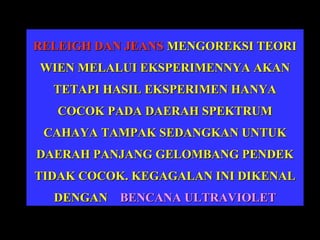 RELEIGH DAN JEANS MENGOREKSI TEORI
WIEN MELALUI EKSPERIMENNYA AKAN
TETAPI HASIL EKSPERIMEN HANYA
COCOK PADA DAERAH SPEKTRUM
CAHAYA TAMPAK SEDANGKAN UNTUK
DAERAH PANJANG GELOMBANG PENDEK
TIDAK COCOK. KEGAGALAN INI DIKENAL
DENGAN BENCANA ULTRAVIOLET

 