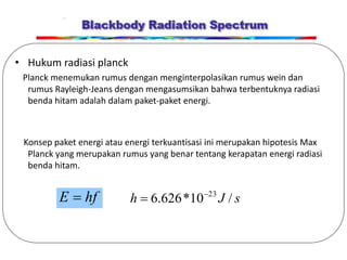 • Hukum radiasi planck
Planck menemukan rumus dengan menginterpolasikan rumus wein dan
rumus Rayleigh-Jeans dengan mengasumsikan bahwa terbentuknya radiasi
benda hitam adalah dalam paket-paket energi.
Konsep paket energi atau energi terkuantisasi ini merupakan hipotesis Max
Planck yang merupakan rumus yang benar tentang kerapatan energi radiasi
benda hitam.
hf
E  s
J
h /
10
*
626
.
6 23


 