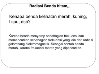 Radiasi Benda hitam,,,
Kenapa benda kelihatan merah, kuning,
hijau, dsb?
Karena benda menyerap sebahagian frekuensi dan
memancarkan sebahagian frekuensi yang lain dari radiasi
gelombang elektromagnetik. Sebagai contoh benda
merah, karena frekuensi merah yang dipancarkan.
 