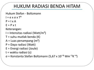 HUKUM RADIASI BENDA HITAM
Hukum Stefan - Boltzmann
I = e x σ x T⁴
P = I x A
E = P x t
Keterangan:
I = Intensitas radiasi (Watt/m²)
T = suhu mutlak benda (K)
A = Luas penampang (m²)
P = Daya radiasi (Watt)
E = Energi radiasi (Joule)
t = waktu radiasi (s)
σ = Konstanta Stefan Boltzmann (5,67 x 10ˉ⁸ Wmˉ²Kˉ⁴)
 