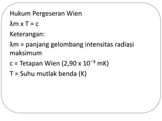 Hukum Pergeseran Wien
λm x T = c
Keterangan:
λm = panjang gelombang intensitas radiasi
maksimum
c = Tetapan Wien (2,90 x 10ˉ³ mK)
T = Suhu mutlak benda (K)
 