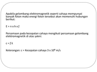 Apabila gelombang elektromagnetik seperti cahaya mempunyai
banyak foton maka energi foton tersebut akan memenuhi hubungan
berikut:
E = n x h x ƒ
Persamaan pada kecepatan cahaya mengikuti persamaan gelombang
elektromagnetik di atas yakni:
c = ƒ λ
Keterangan: c = Kecepatan cahaya 3 x 10⁸ m/s
 