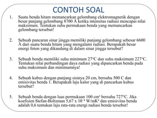 CONTOH SOAL
1. Suatu benda hitam memancarkan gelombang elektromagnetik dengan
besar panjang gelombang 8700 Å ketika intensitas radiasi mencapai nilai
maksimum. Tentukan suhu permukaan benda yang memancarkan
gelombang tersebut!
2. Sebuah pancaran sinar jingga memiliki panjang gelombang sebesar 6600
Å dari suatu benda hitam yang mengalami radiasi. Berapakah besar
energi foton yang dikandung di dalam sinar jingga tersebut?
3. Sebuah benda memiliki suhu minimum 27℃ dan suhu maksimum 227℃.
Tentukan nilai perbandingan daya radiasi yang dipancarkan benda pada
suhu maksimum dan minimumnya!
4. Sebuah kubus dengan panjang sisinya 20 cm, bersuhu 500 C dan
emisivitas benda 1. Berapakah laju kalor yang di pancarkan kubus
tersebut?
5. Sebuah benda dengan luas permukaan 100 cm² bersuhu 727℃. Jika
koefisien Stefan-Boltzman 5,67 x 10⁻⁸ W/mK⁴ dan emisivitas benda
adalah 0,6 tentukan laju rata-rata energi radiasi benda tersebut!
 