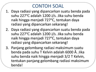 CONTOH SOAL
1. Daya radiasi yang dipancarkan suatu benda pada
suhu 227℃ adalah 1200 J/s. Jika suhu benda
naik hingga menjadi 727℃, tentukan daya
radiasi yang dipancarkan sekarang!
2. Daya radiasi yang dipancarkan suatu benda pada
suhu 227℃ adalah 1200 J/s. Jika suhu benda
naik hingga menjadi 727℃, tentukan daya
radiasi yang dipancarkan sekarang!
3. Panjang gelombang radiasi maksimum suatu
benda pada suhu T Kelvin adalah 6000 Å. Jika
suhu benda naik hingga menjadi 3/2 T Kelvin,
tentukan panjang gelombang radiasi maksimum
benda!
 