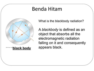 Benda Hitam
What is the blackbody radiation?
A blackbody is defined as an
object that absorbs all the
electromagnetic radiation
falling on it and consequently
appears black.
 