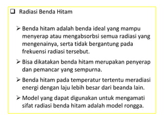  Radiasi Benda Hitam
 Benda hitam adalah benda ideal yang mampu
menyerap atau mengabsorbsi semua radiasi yang
mengenainya, serta tidak bergantung pada
frekuensi radiasi tersebut.
 Bisa dikatakan benda hitam merupakan penyerap
dan pemancar yang sempurna.
 Benda hitam pada temperatur tertentu meradiasi
energi dengan laju lebih besar dari beanda lain.
 Model yang dapat digunakan untuk mengamati
sifat radiasi benda hitam adalah model rongga.
 
