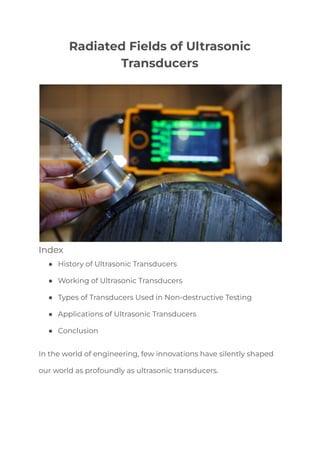 Radiated Fields of Ultrasonic
Transducers
Index
● History of Ultrasonic Transducers
● Working of Ultrasonic Transducers
● Types of Transducers Used in Non-destructive Testing
● Applications of Ultrasonic Transducers
● Conclusion
In the world of engineering, few innovations have silently shaped
our world as profoundly as ultrasonic transducers.
 