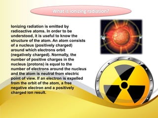 Ionizing radiation is emitted by
radioactive atoms. In order to be
understood, it is useful to know the
structure of the atom. An atom consists
of a nucleus (positively charged)
around which electrons orbit
(negatively charged). Normally, the
number of positive charges in the
nucleus (protons) is equal to the
number of electrons around the nucleus
and the atom is neutral from electric
point of view. If an electron is expelled
from the orbit of the atom, a free
negative electron and a positively
charged ion result.
 