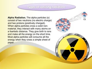 Alpha Radiation. The alpha particles (α)
consist of two neutrons (no electric charge)
and two protons (positively charged).
When alpha particles cross a solid non-
material, they interact with many atoms on
a foartistic distance. They give birth to ions
and make all the energy on the short time.
Most alpha particles will consume all the
energy when they cross a simple sheet of
paper.
 