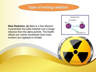 Beta Radiation. (β) Beta is a free electron.
It penetrates the solid material over a longer
distance than the alpha particle. The health
effects are mainly manifested when beta-
emitters are ingested or inhaled.
 