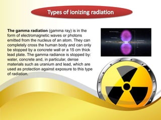 The gamma radiation (gamma ray) is in the
form of electromagnetic waves or photons
emitted from the nucleus of an atom. They can
completely cross the human body and can only
be stopped by a concrete wall or a 15 cm thick
lead plate. The gamma radiance is stopped by:
water, concrete and, in particular, dense
materials such as uranium and lead, which are
used as protection against exposure to this type
of radiation.
 